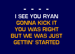 I SEE YOU RYAN
GONNA KICK IT
YOU WAS RIGHT
BUT WE WAS JUST
GETI'IN' STARTED