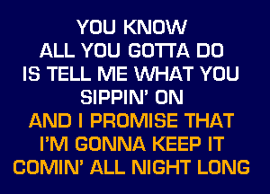 YOU KNOW
ALL YOU GOTTA DO
IS TELL ME WHAT YOU
SIPPIN' ON
AND I PROMISE THAT
I'M GONNA KEEP IT
COMIM ALL NIGHT LONG