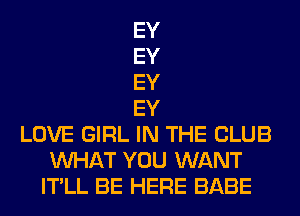 EY
EY
EY
EY
LOVE GIRL IN THE CLUB
WHAT YOU WANT
IT'LL BE HERE BABE