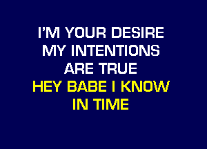 I'M YOUR DESIRE
MY INTENTIONS
ARE TRUE

HEY BABE I KNOW
IN TIME