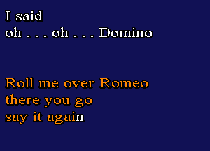 I said
oh . . . oh . . . Domino

Roll me over Romeo
there you go
say it again