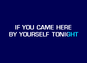 IF YOU CAME HERE

BY YOURSELF TONIGHT