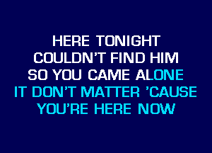 HERE TONIGHT
COULDN'T FIND HIM
SO YOU CAME ALONE
IT DON'T MATTER 'CAUSE
YOU'RE HERE NOW