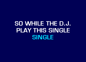 SO WHILE THE D.J.
PLAY THIS SINGLE

SINGLE