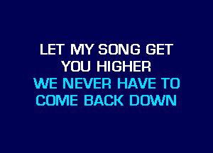 LET MY SONG GET
YOU HIGHER
WE NEVER HAVE TO
COME BACK DOWN

g