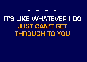 ITS LIKE WHATEVER I DO
JUST CAN'T GET
THROUGH TO YOU