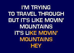 PM TRYING
TO TRAVEL THROUGH
BUT ITS LIKE MOVIN'
MOUNTAINS
ITS LIKE MOVIN'
MOUNTAINS
HEY