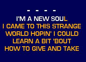 I'M A NEW SOUL
I CAME TO THIS STRANGE
WORLD HOPIN' I COULD
LEARN A BIT 'BOUT
HOW TO GIVE AND TAKE