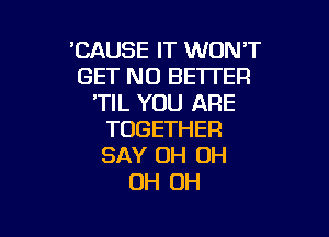 'CAUSETTVVONW'
GET NO BETTER
'TIL YOU ARE

TOGETHER
SAY 0H OH
OH OH