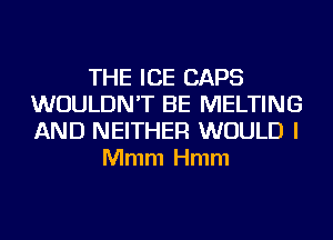 THE ICE CAPS
WOULDN'T BE MELTING
AND NEITHER WOULD I

Mmm Hmm