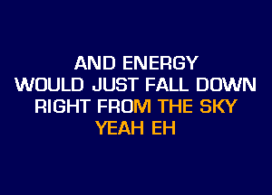 AND ENERGY
WOULD JUST FALL DOWN
RIGHT FROM THE SKY
YEAH EH
