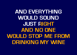 AND EVERYTHING
WOULD SOUND
JUST RIGHT
AND NO ONE
WOULD STOP ME FROM
DRINKING MY WINE