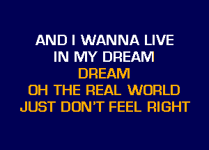AND I WANNA LIVE
IN MY DREAM
DREAM
OH THE REAL WORLD
JUST DON'T FEEL RIGHT