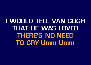 I WOULD TELL VAN GOGH
THAT HE WAS LOVED
THERE'S NO NEED
TO CRY Umm Umm