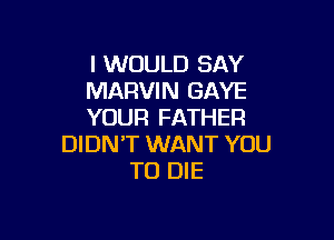 I WOULD SAY
MARVIN GAYE
YOUR FATHER

DIDN'T WANT YOU
TO DIE