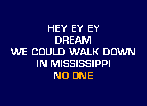 HEY EY EY
DREAM
WE COULD WALK DOWN

IN MISSISSIPPI
NO ONE