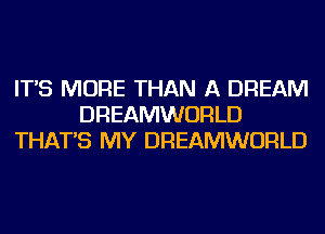 IT'S MORE THAN A DREAM
DREAMWORLD
THAT'S MY DREAMWORLD