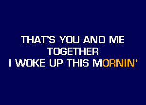 THAT'S YOU AND ME
TOGETHER

l WOKE UP THIS MURNIN'