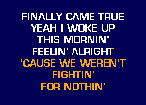 FINALLY CAME TRUE
YEAH I WOKE UP
THIS MORNIN'
FEELIN' ALRIGHT
'CAUSE WE WEREN'T
FIGHTIN'

FUR NOTHIN'