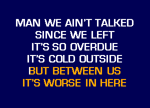 MAN WE AIN'T TALKED
SINCE WE LEFT
IT'S SO OVERDUE
IT'S COLD OUTSIDE
BUT BETWEEN US
IT'S WORSE IN HERE