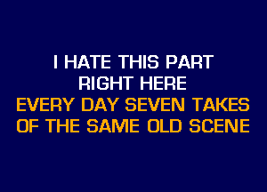 I HATE THIS PART
RIGHT HERE
EVERY DAY SEVEN TAKES
OF THE SAME OLD SCENE