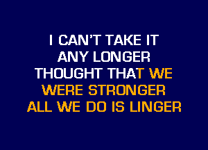 I CAN'T TAKE IT
ANY LONGER
THOUGHT THAT WE
WERE STRONGER
ALL WE DO IS LINGER

g