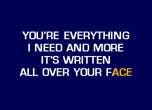 YOU'RE EVERYTHING
I NEED AND MORE
IT'S WRITTEN
ALL OVER YOUR FACE