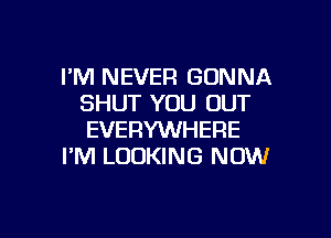 I'M NEVER GONNA
SHUT YOU OUT

EVERYWHERE
I'M LOOKING NOW