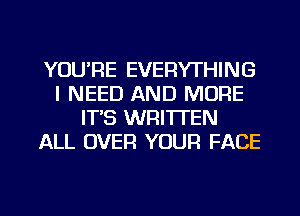 YOU'RE EVERYTHING
I NEED AND MORE
IT'S WRITTEN
ALL OVER YOUR FACE