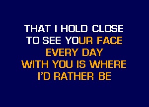 THAT I HOLD CLOSE
TO SEE YOUR FACE
EVERY DAY
WITH YOU IS WHERE
I'D RATHER BE