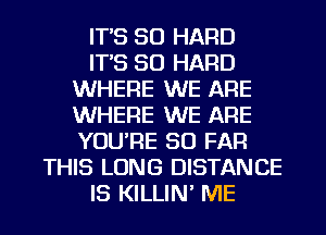 IT'S SO HARD
IT'S SO HARD
WHERE WE ARE
WHERE WE ARE
YOU'RE SO FAR
THIS LONG DISTANCE
IS KILLIN' ME