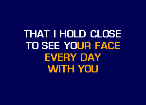 THAT I HOLD CLOSE
TO SEE YOUR FACE

EVERY DAY
WITH YOU