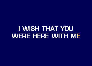 I WISH THAT YOU

WERE HERE WITH ME