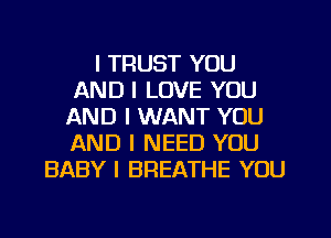 I TRUST YOU
AND I LOVE YOU
AND I WANT YOU
AND I NEED YOU
BABY I BREATHE YOU