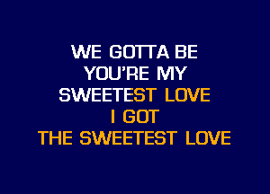 WE GOTTA BE
YOU'RE MY
SWEETEST LOVE
I GOT
THE SWEETEST LOVE