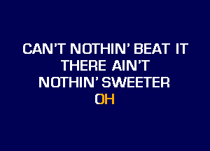 CAN'T NOTHIN' BEAT IT
THERE AIN'T
NOTHIN' SWEETER
OH