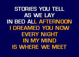 STORIES YOU TELL
AS WE LAY
IN BED ALL AFTERNOON
I DREAMED YOU NOW
EVERY NIGHT
IN MY MIND
IS WHERE WE MEET