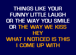 THINGS LIKE YOUR
FUNNY LI'ITLE LAUGH
OR THE WAY YOU SMILE
OR THE WAY WE KISS
HEY
WHAT I NOTICED IS THIS
I COME UP WITH