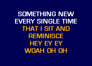 SOMETHING NEW
EVERY SINGLE TIME
THAT I SIT AND
REMINISCE
HEY EY EY
WOAH OH OH

g