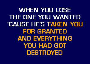 WHEN YOU LOSE
THE ONE YOU WANTED
'CAUSE HE'S TAKEN YOU

FOR GRANTED
AND EVERYTHING
YOU HAD GOT
DESTROYED