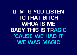 G M- G YOU LISTEN
TO THAT BITCH
WHOA IS ME
BABY THIS IS TRAGIC
CAUSE WE HAD IT
WE WAS MAGIC