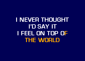 I NEVER THOUGHT
I'D SAY IT

I FEEL ON TOP OF
THE WORLD