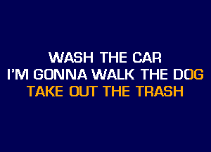 WASH THE CAR
I'M GONNA WALK THE DOG
TAKE OUT THE TRASH