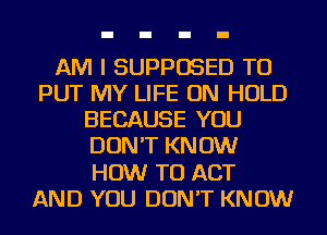 AM I SUPPOSED TO
PUT MY LIFE ON HOLD
BECAUSE YOU
DON'T KNOW
HOW TO ACT
AND YOU DON'T KNOW