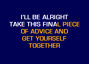 I'LL BE ALRIGHT
TAKE THIS FINAL PIECE
OF ADVICE AND
GET YOURSELF
TOGETHER