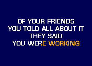 OF YOUR FRIENDS
YOU TOLD ALL ABOUT IT
THEY SAID
YOU WERE WORKING