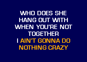 WHO DOES SHE
HANG OUT WITH
WHEN YOU'RE NOT
TOGETHER
I AIN'T GONNA DO
NOTHING CRAZY

g