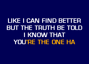 LIKE I CAN FIND BETTER
BUT THE TRUTH BE TOLD
I KNOW THAT
YOU'RE THE ONE HA