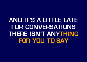 AND IT'S A LITTLE LATE
FOR CONVERSATIONS
THERE ISN'T ANYTHING
FOR YOU TO SAY