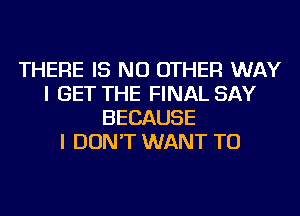 THERE IS NO OTHER WAY
I GET THE FINAL SAY
BECAUSE
I DON'T WANT TO